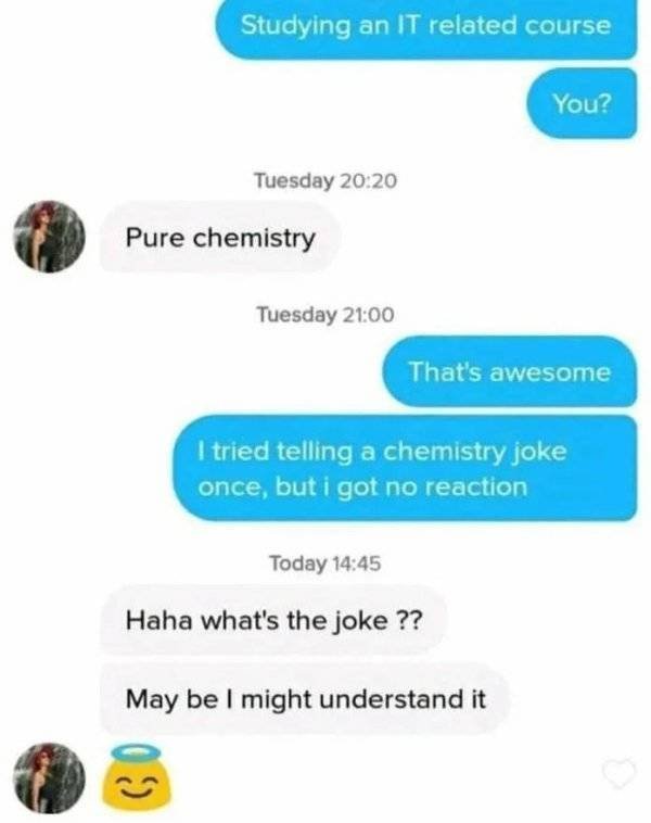 chemistry between them - Studying an It related course You? Tuesday Pure chemistry Tuesday That's awesome I tried telling a chemistry joke once, but i got no reaction Today Haha what's the joke ?? May be I might understand it co