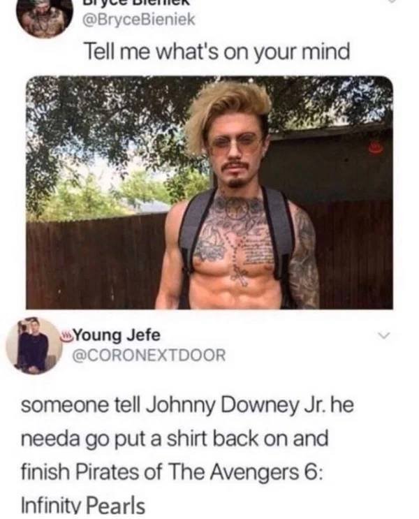 tell me what's on your mind Young Jefe someone tell Johnny Downey Jr. he needa go put a shirt back on and finish Pirates of The Avengers 6 Infinity Pearls