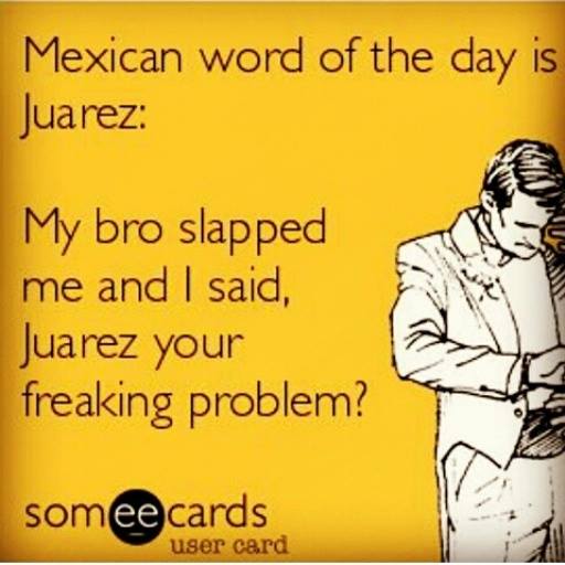 funny you will be ok - Mexican word of the day is Juarez My bro slapped me and I said, Juarez your freaking problem? somee cards user card