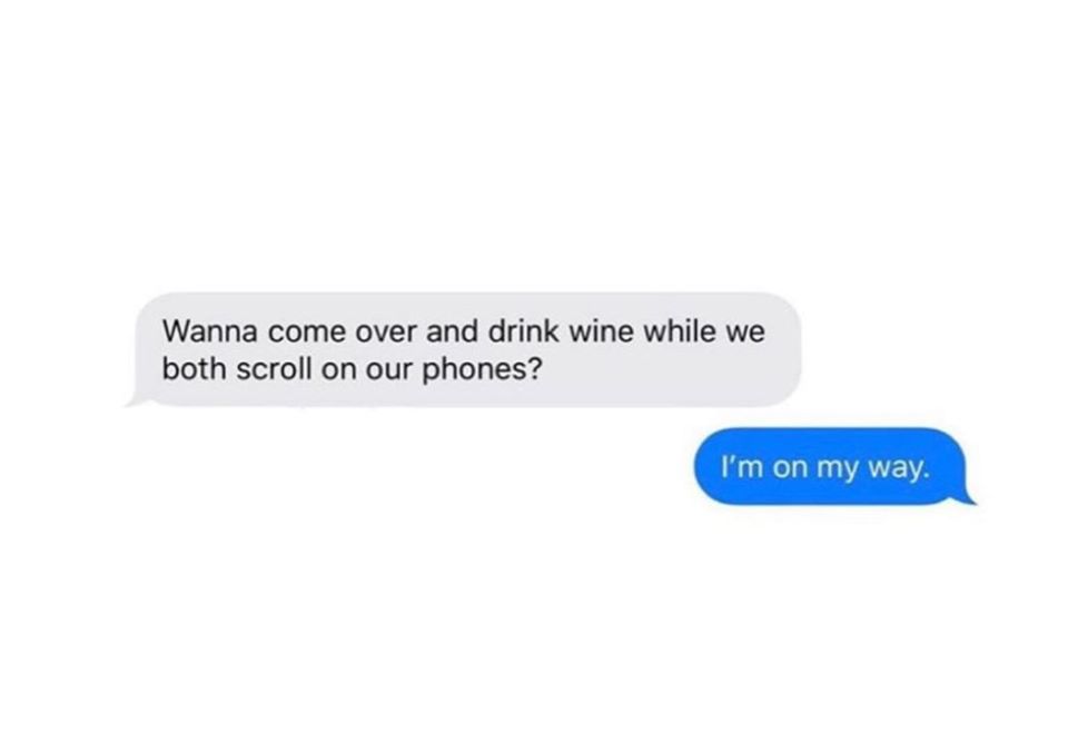 Wanna come over and drink wine while we both scroll on our phones? I'm on my way.