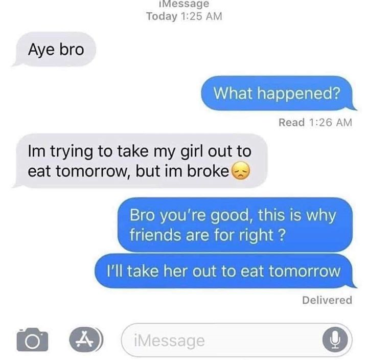 organization - IMessage Today Aye bro What happened? Read Im trying to take my girl out to eat tomorrow, but im broke Bro you're good, this is why friends are for right? I'll take her out to eat tomorrow Delivered 2 iMessage