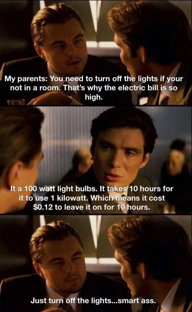 inception meme - My parents You need to turn off the lights if your not in a room. That's why the electric bill is so high. It a 100 watt light bulbs. It takes 10 hours for it to use 1 kilowatt. Which means it cost $0.12 to leave it on for 10 hours. Just 