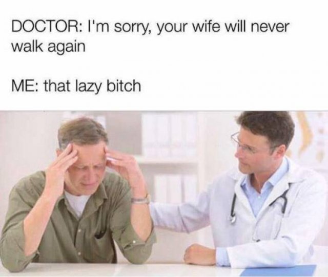 your wife will never walk again that lazy bitch - Doctor I'm sorry, your wife will never walk again Me that lazy bitch