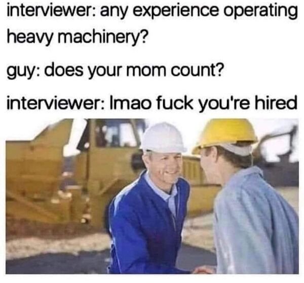 interviewer any experience operating heavy machinery? guy does your mom count? interviewer Imao fuck you're hired