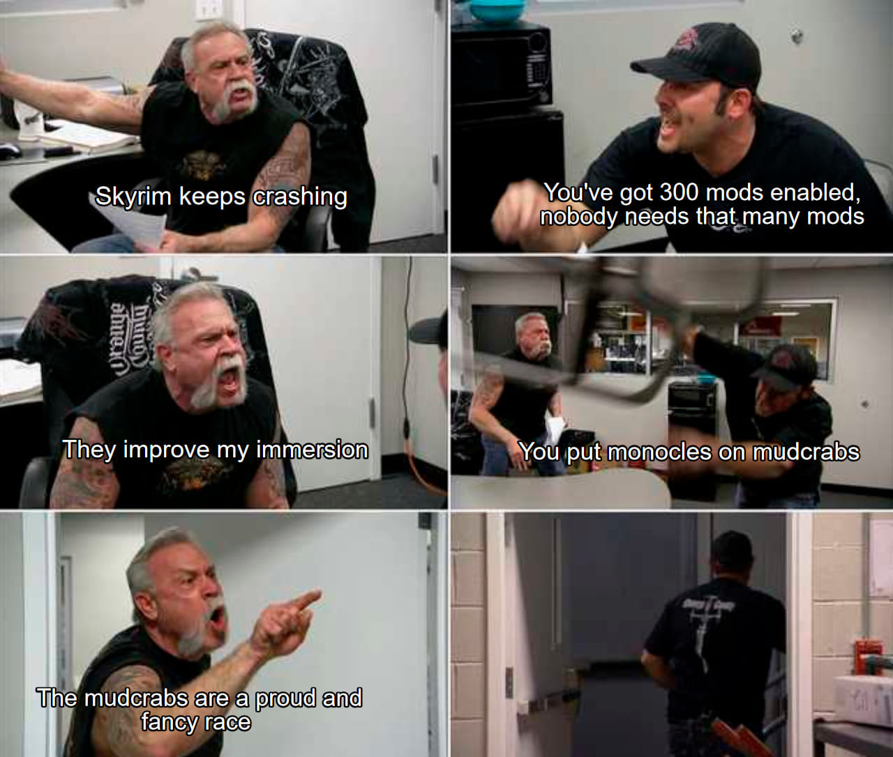 american chopper meme template - Skyrim keeps crashing You've got 300 mods enabled, nobody needs that many mods dhe bunoD They improve my immersion You put monocles on mudcrabs The mudcrabs are a proud and fancy race