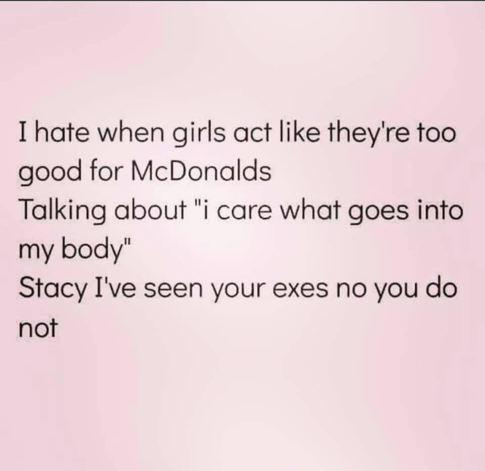 writing - I hate when girls act they're too good for McDonalds Talking about "i care what goes into my body" Stacy I've seen your exes no you do not
