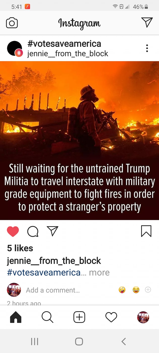 instagram - F W l 46% Instagram jennie_from_the_block Still waiting for the untrained Trump Militia to travel interstate with military grade equipment to fight fires in order to protect a stranger's property 5 jennie_from_the_block ... more Add a comment.