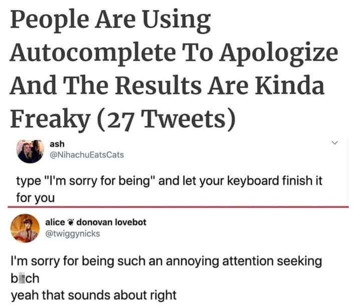 document - People Are Using Autocomplete To Apologize And The Results Are Kinda Freaky 27 Tweets ash type "I'm sorry for being" and let your keyboard finish it for you alice donovan lovebot I'm sorry for being such an annoying attention seeking b Ich yeah