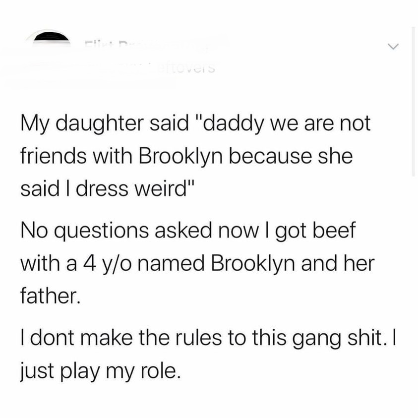 document - hoveis My daughter said "daddy we are not friends with Brooklyn because she said I dress weird" No questions asked now I got beef with a 4 yo named Brooklyn and her father. I dont make the rules to this gang shit. I just play my role.