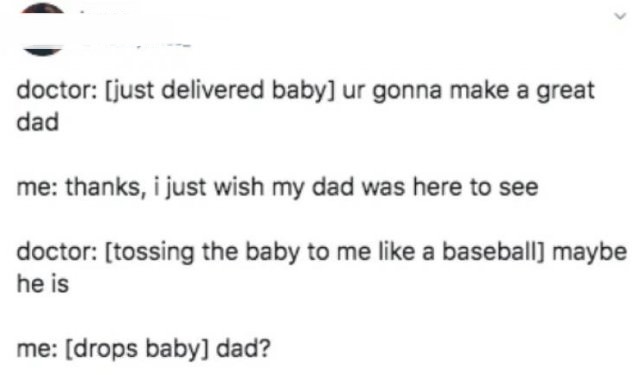 paper - doctor just delivered baby ur gonna make a great dad me thanks, i just wish my dad was here to see doctor tossing the baby to me a baseball maybe he is me drops baby dad?