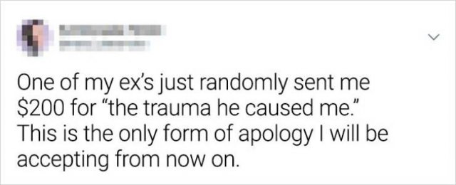 User - One of my ex's just randomly sent me $200 for the trauma he caused me." This is the only form of apology I will be accepting from now on.