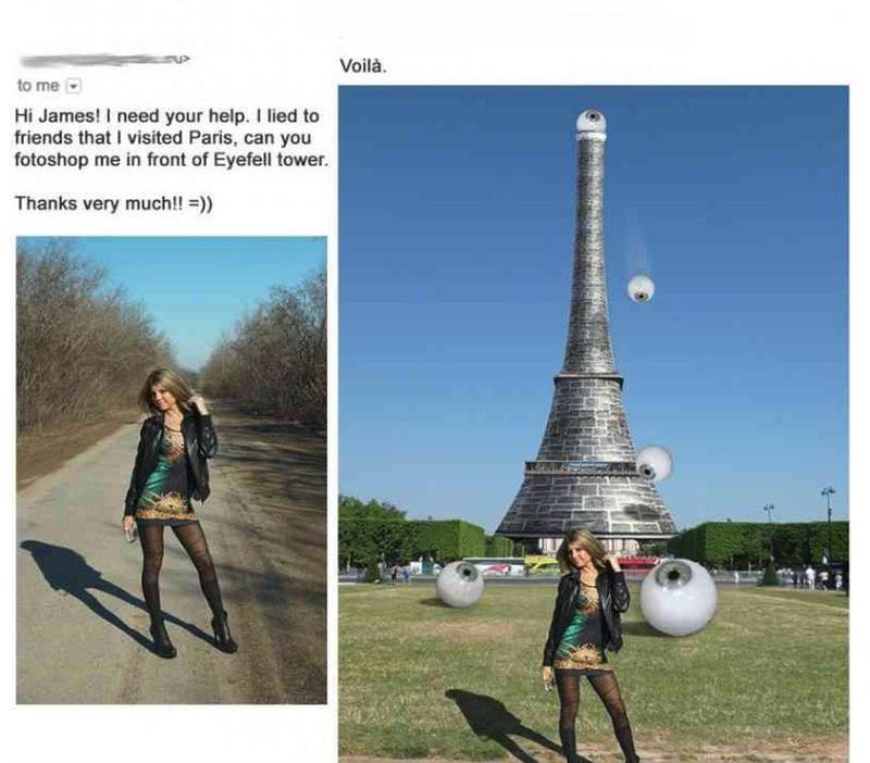 james fridman literal photoshop - Voil. to me Hi James! I need your help. I lied to friends that I visited Paris, can you fotoshop me in front of Eyefell tower. Thanks very much!!