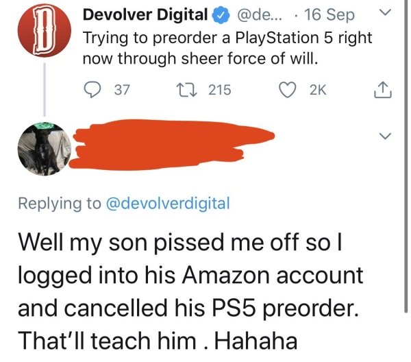 diagram - D Devolver Digital ... 16 Sep Trying to preorder a PlayStation 5 right now through sheer force of will. 37 22 Well my son pissed me off so | logged into his Amazon account and cancelled his PS5 preorder. That'll teach him . Hahaha