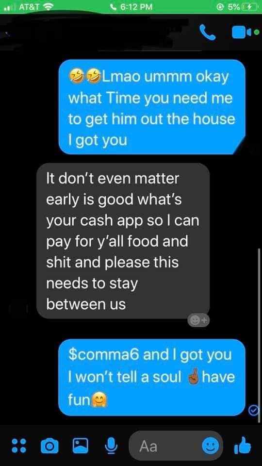 screenshot - At&T @ 5% 14 Lmao ummm okay what Time you need me to get him out the house I got you It don't even matter early is good what's your cash app so I can pay for y'all food and shit and please this needs to stay between us $comma6 and I got you I