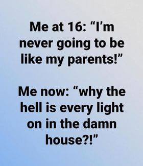 angle - Me at 16 "I'm never going to be my parents!" Me now "why the hell is every light on in the damn house?!"