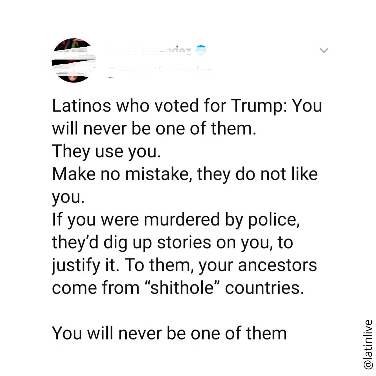 angle - adiez Latinos who voted for Trump You will never be one of them. They use you. Make no mistake, they do not you. If you were murdered by police, they'd dig up stories on you, to justify it. To them, your ancestors come from shithole" countries. Yo