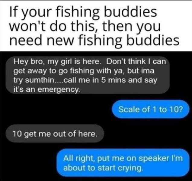 Fishing - If your fishing buddies won't do this, then you need new fishing buddies Hey bro, my girl is here. Don't think I can get away to go fishing with ya, but ima try sumthin....call me in 5 mins and say it's an emergency. Scale of 1 to 10? 10 get me 