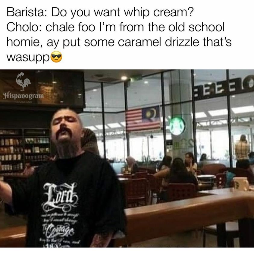 communication - Barista Do you want whip cream? Cholo chale foo I'm from the old school homie, ay put some caramel drizzle that's wasupp Hispanogram Eeeeto The Vigante