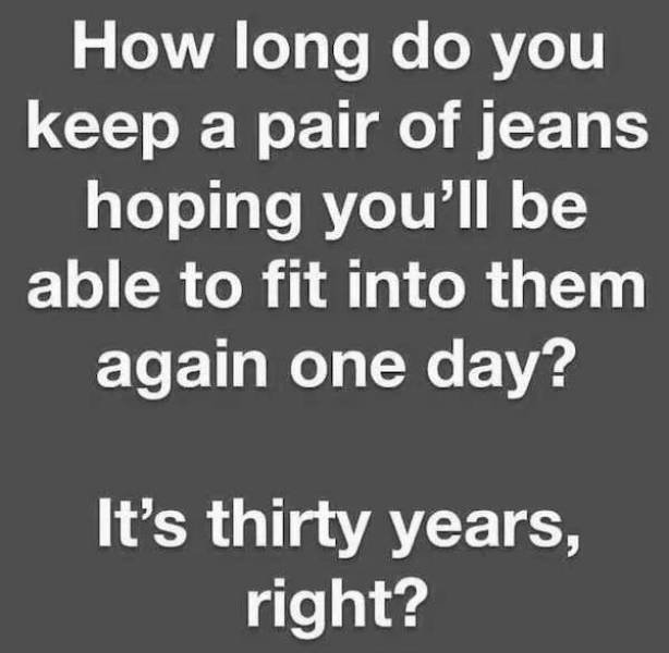 angle - How long do you keep a pair of jeans hoping you'll be able to fit into them again one day? It's thirty years, right?