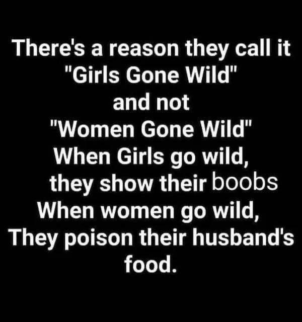 There's a reason they call it "Girls Gone Wild" and not "Women Gone Wild" When Girls go wild, they show their boobs When women go wild, They poison their husband's food.