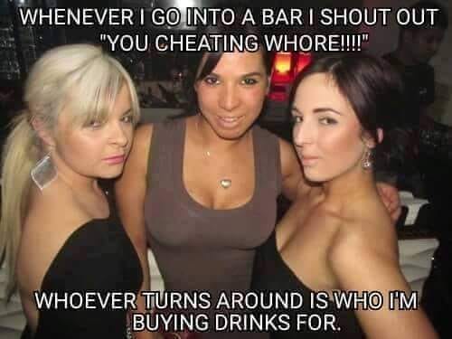 you go out for one drink - Whenever I Go Into A Bar I Shout Out "You Cheating Whore!!!!" Whoever Turns Around Is Who I'M Buying Drinks For.