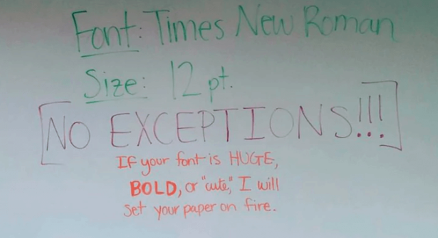 handwriting - Font Times New Roman Size 12pt No Exceptions!!! If your font is Huge, Bold, or "cute" I will Set your paper on fire.