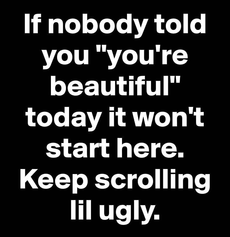 monochrome - If nobody told you "you're beautiful" today it won't start here. Keep scrolling lil ugly.