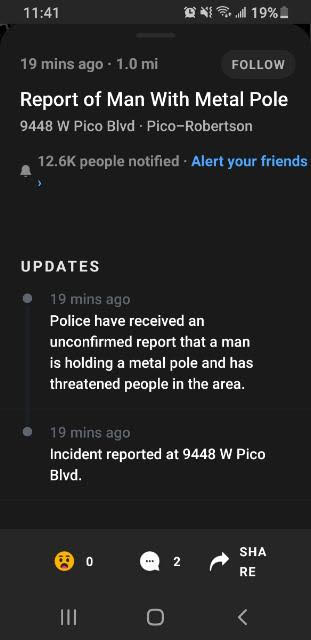 screenshot - 4 n l 19%. 19 mins ago 1.0 mi Report of Man With Metal Pole 9448 W Pico Blvd. PicoRobertson people notified . Alert your friends Updates 19 mins ago Police have received an unconfirmed report that a man is holding a metal pole and has threate