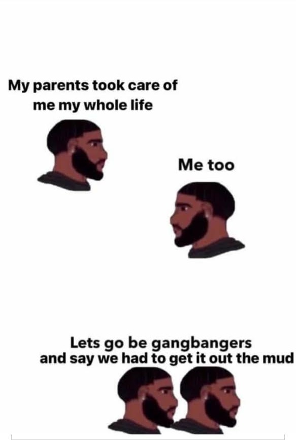 head - My parents took care of me my whole life Me too Lets go be gangbangers and say we had to get it out the mud