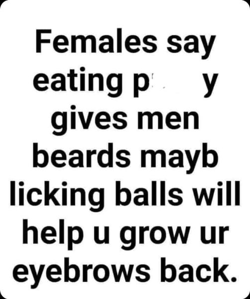 happiness - Females say eating py gives men beards mayb licking balls will help u grow ur eyebrows back.