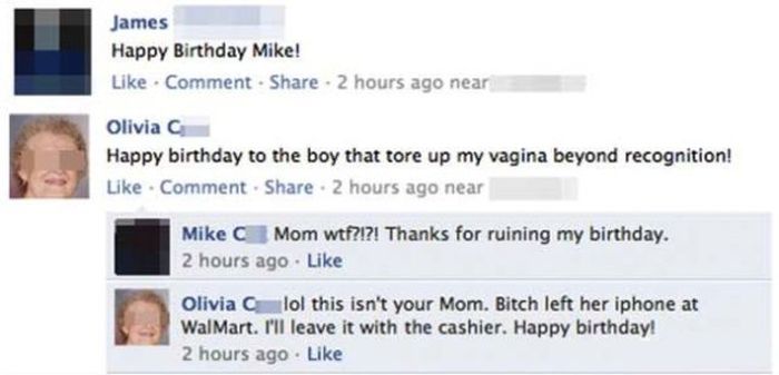 forgetting to log out of facebook - James Happy Birthday Mike! Comment . 2 hours ago near Olivia Happy birthday to the boy that tore up my vagina beyond recognition! Comment . 2 hours ago near Mike Mom wtf?!?! Thanks for ruining my birthday. 2 hours ago O