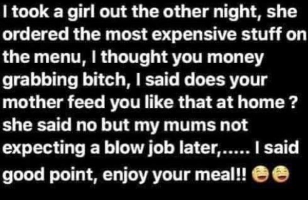 handwriting - I took a girl out the other night, she ordered the most expensive stuff on the menu, I thought you money grabbing bitch, I said does your mother feed you that at home? she said no but my mums not expecting a blow job later...... I said good 