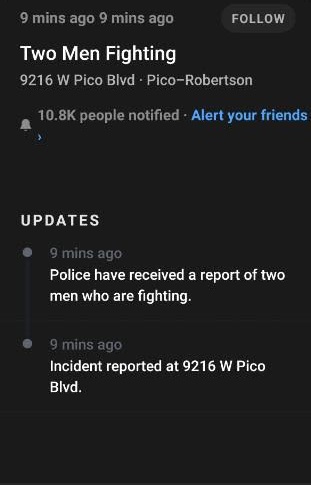 screenshot - 9 mins ago 9 mins ago Two Men Fighting 9216 W Pico Blvd. PicoRobertson people notified Alert your friends Updates 9 mins ago Police have received a report of two men who are fighting. 9 mins ago Incident reported at 9216 W Pico Blvd.