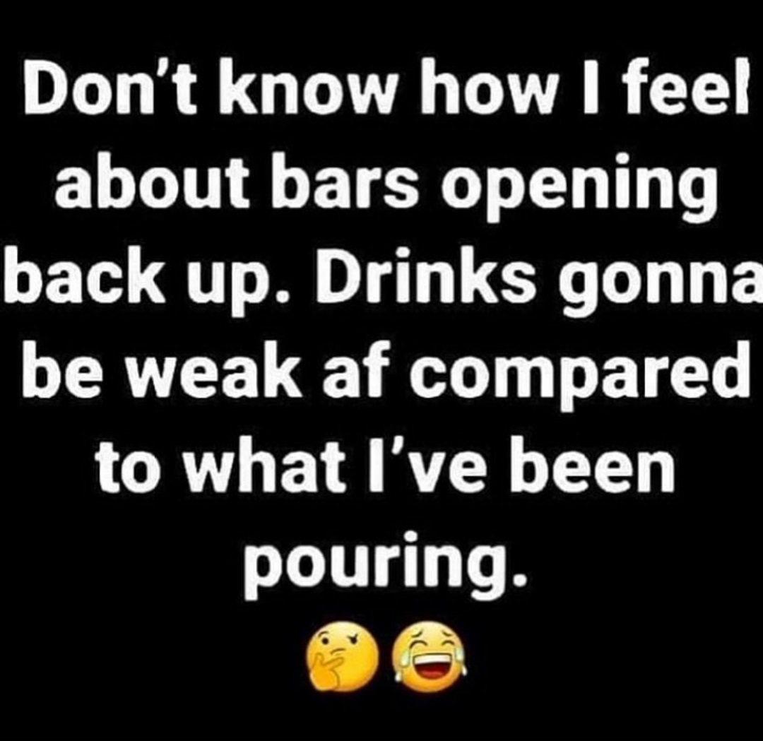 happiness - Don't know how I feel about bars opening back up. Drinks gonna be weak af compared to what I've been pouring. Co