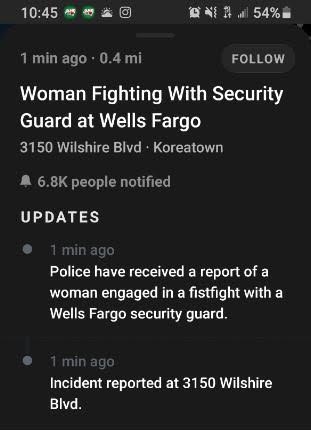 screenshot - 45 1.54% 1 min ago 0.4 mi Woman Fighting With Security Guard at Wells Fargo 3150 Wilshire Blvd Koreatown people notified Updates 1 min ago Police have received a report of a woman engaged in a fistfight with a Wells Fargo security guard. 1 mi