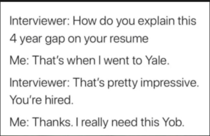 Interviewer How do you explain this 4 year gap on your resume Me That's when I went to Yale. Interviewer That's pretty impressive. You're hired. Me Thanks. I really need this Yob.