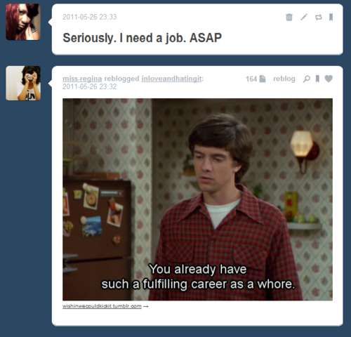 tumblr - funny - Seriously. I need a job. Asap missregina reblogged inloveandhatingit 164 reblog 21 You already have such a fulfilling career as a whore.