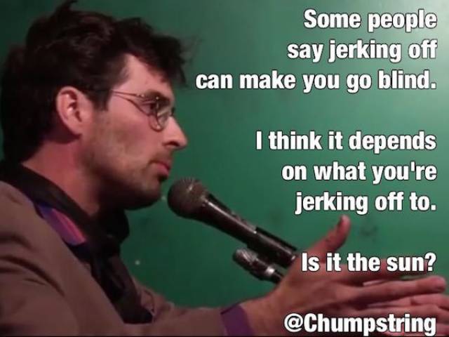 Comedian - Some people say jerking off can make you go blind. I think it depends on what you're jerking off to. Is it the sun?