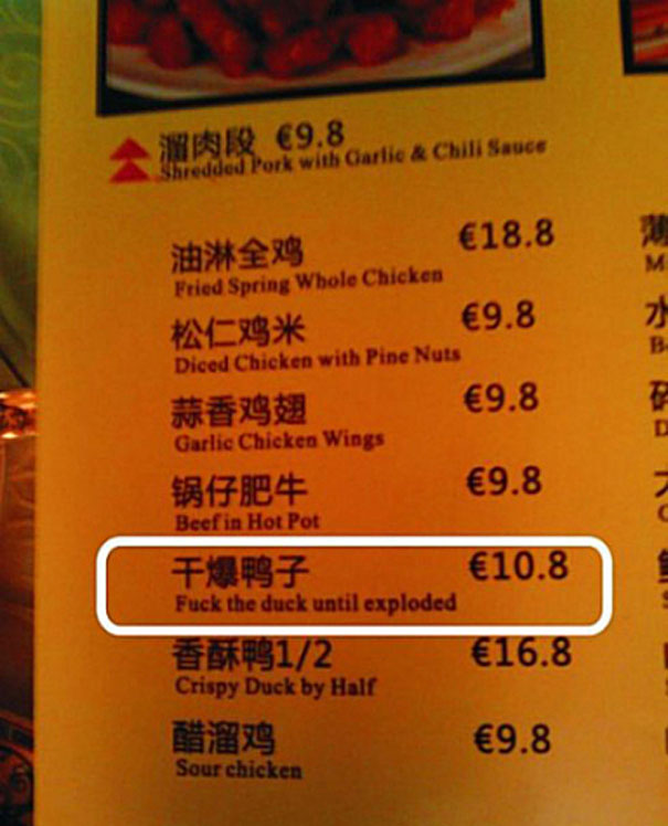 funny mistranslations - 69.8 Shredded Pork with Carlic & Chili Sauce E18.8 Fried Spring Whole Chicken 9.8 Diced Chicken with Pine Nuts E9.8 Garlic Chicken Wings E9.8 Beef in Hot Pot 10.8 Fuck the duck until exploded 12 16.8 Crispy Duck by Hall E9.8 Sour c