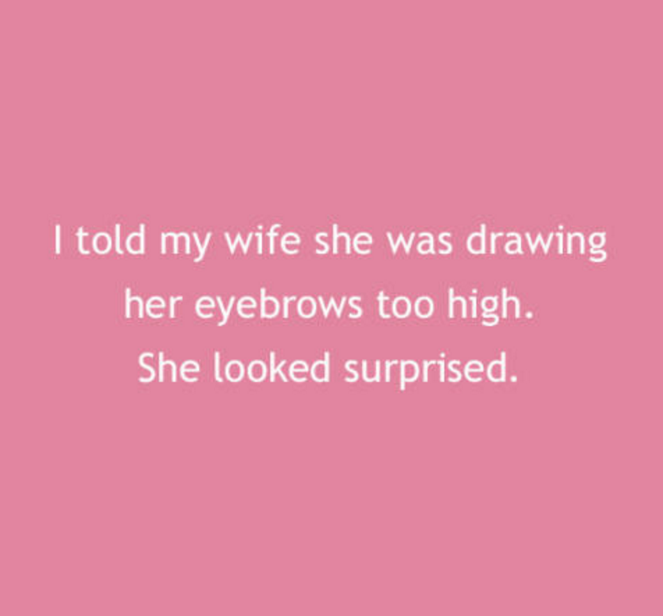 love - I told my wife she was drawing her eyebrows too high. She looked surprised.