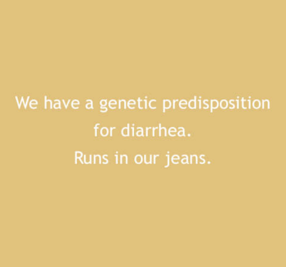 We have a genetic predisposition for diarrhea. Runs in our jeans.