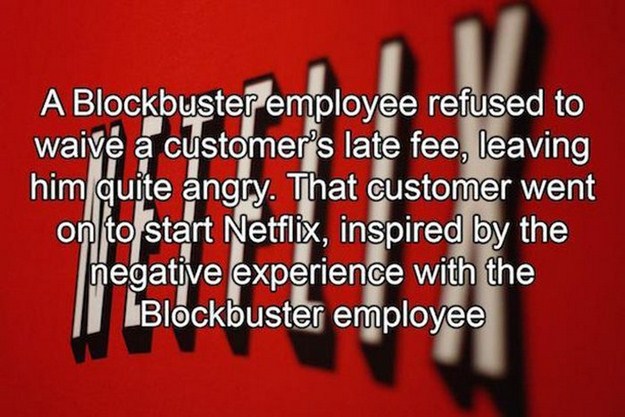 angle - A Blockbuster employee refused to waiv a customer's late fee, leaving him quite angry. That customer went on to start Netflix, inspired by the negative experience with the Blockbuster employee