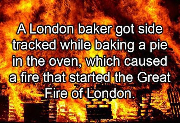 Conflagration - A London baker got side tracked while baking a pie in the oven, which caused a fire that started the Great Fire of London.