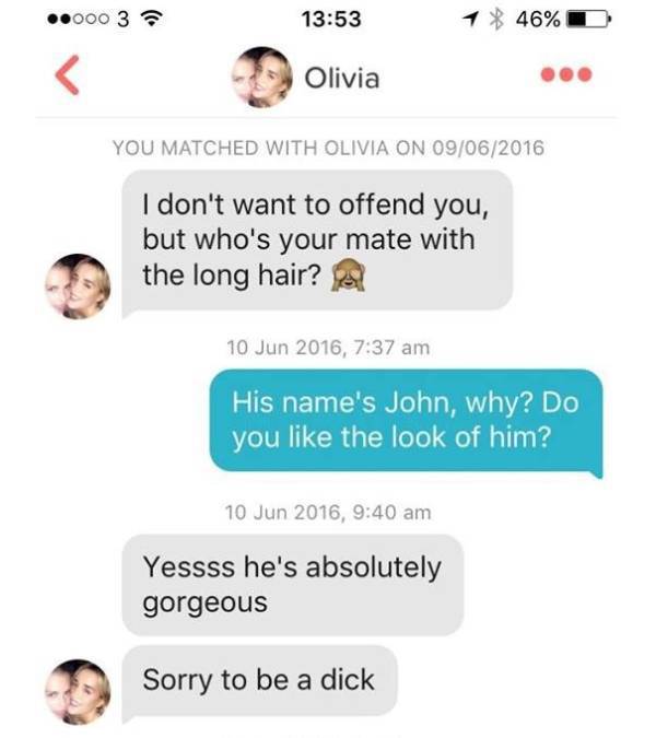 conversation - .000 3 1 46%D Dolivia Olivia You Matched With Olivia On 09062016 I don't want to offend you, but who's your mate with the long hair? A , His name's John, why? Do you the look of him? , Yessss he's absolutely gorgeous Sorry to be a dick