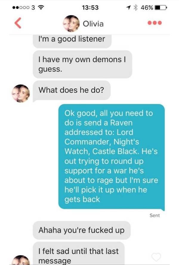 asking a guy friend out - ..000 3 1 46%D Olivia I'm a good listener I have my own demons guess. What does he do? Ok good, all you need to do is send a Raven addressed to Lord Commander, Night's Watch, Castle Black. He's out trying to round up support for 