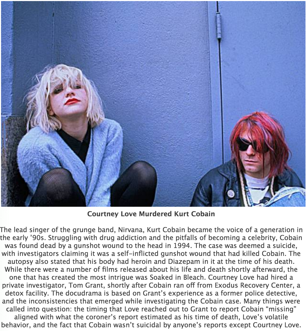 Courtney Love - Courtney Love Murdered Kurt Cobain The lead singer of the grunge band, Nirvana, Kurt Cobain became the voice of a generation in the early '90s. Struggling with drug addiction and the pitfalls of becoming a celebrity, Cobain was found dead 