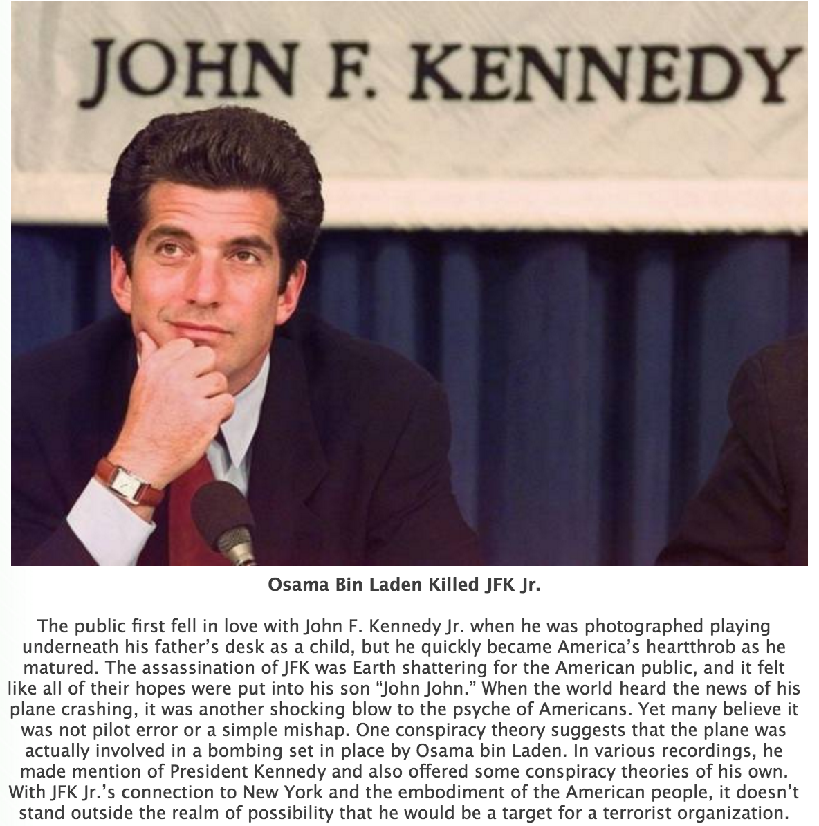 john f kennedy jr - John F. Kennedy Osama Bin Laden Killed Jfk Jr. The public first fell in love with John F. Kennedy Jr. when he was photographed playing underneath his father's desk as a child, but he quickly became America's heartthrob as he matured. T