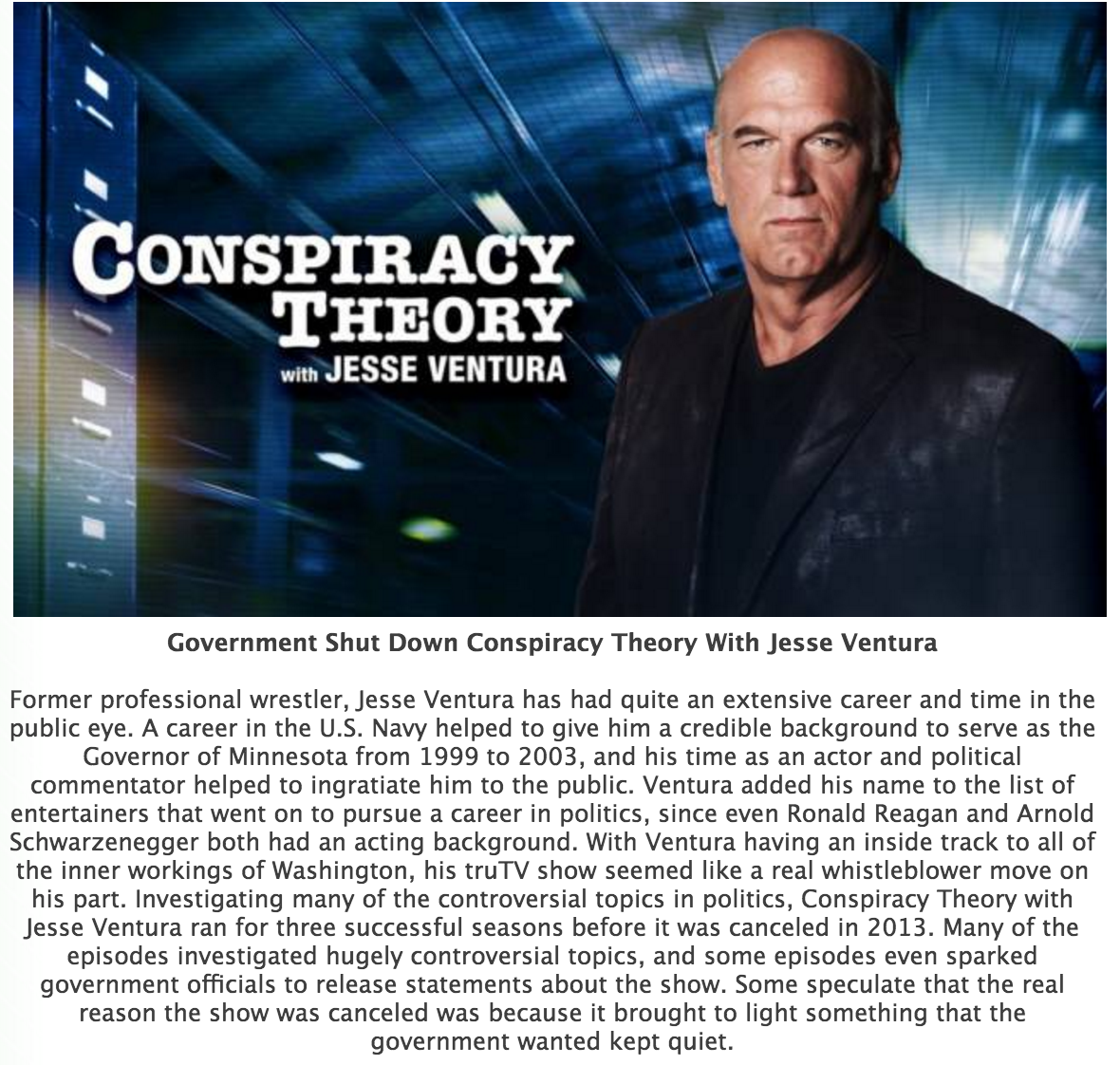 jesse ventura conspiracy theory - Conspiracy Theory with Jesse Ventura Government Shut Down Conspiracy Theory With Jesse Ventura Former professional wrestler, Jesse Ventura has had quite an extensive career and time in the public eye. A career in the U.S.