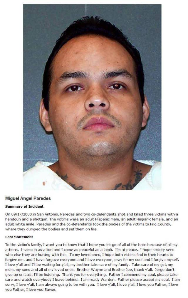 death row inmates - Miguel Angel Paredes Summary of Incident On 09172000 in San Antonio, Paredes and two codefendants shot and killed three victims with a handgun and a shotgun. The victims were an adult Hispanic male, an adult Hispanic female, and an adu