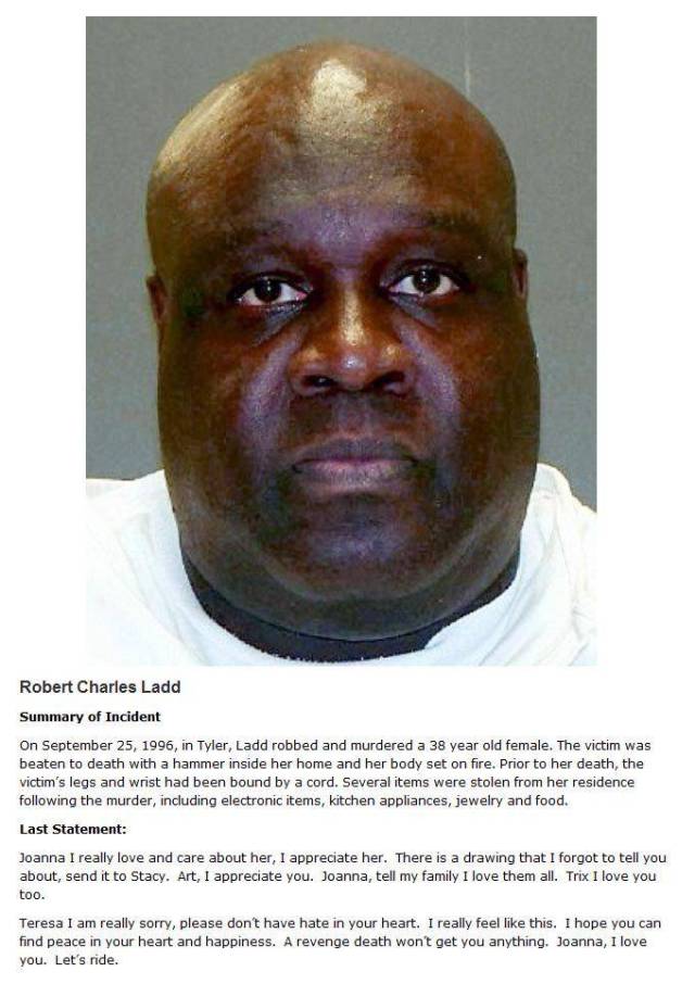 death row victims last words - Robert Charles Ladd Summary of Incident On , in Tyler, Ladd robbed and murdered a 38 year old female. The victim was beaten to death with a hammer inside her home and her body set on fire. Prior to her death, the victim's le